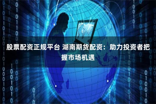股票配资正规平台 湖南期货配资：助力投资者把握市场机遇
