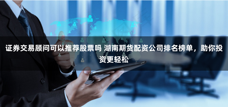 证券交易顾问可以推荐股票吗 湖南期货配资公司排名榜单，助你投资更轻松