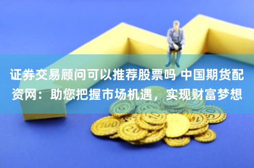 证券交易顾问可以推荐股票吗 中国期货配资网：助您把握市场机遇，实现财富梦想