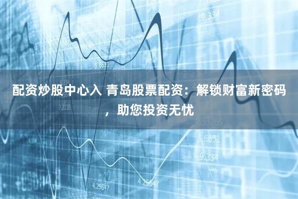 配资炒股中心入 青岛股票配资：解锁财富新密码，助您投资无忧