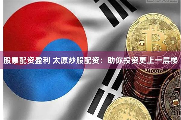 股票配资盈利 太原炒股配资：助你投资更上一层楼