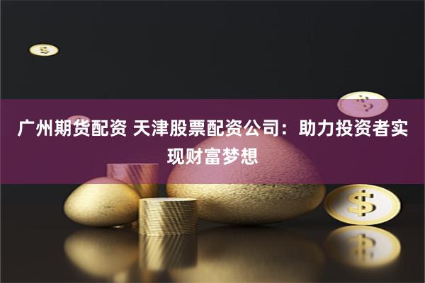 广州期货配资 天津股票配资公司：助力投资者实现财富梦想