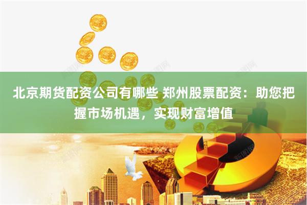 北京期货配资公司有哪些 郑州股票配资：助您把握市场机遇，实现财富增值