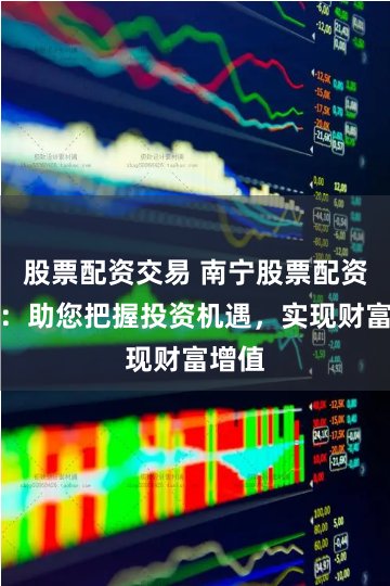 股票配资交易 南宁股票配资公司：助您把握投资机遇，实现财富增值
