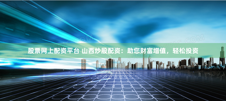 股票网上配资平台 山西炒股配资：助您财富增值，轻松投资