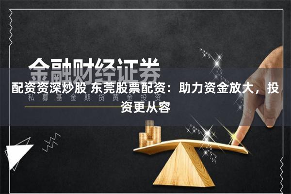 配资资深炒股 东莞股票配资：助力资金放大，投资更从容