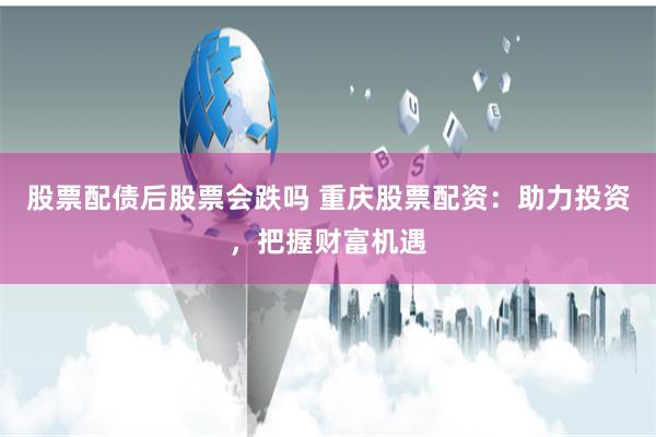 股票配债后股票会跌吗 重庆股票配资：助力投资，把握财富机遇