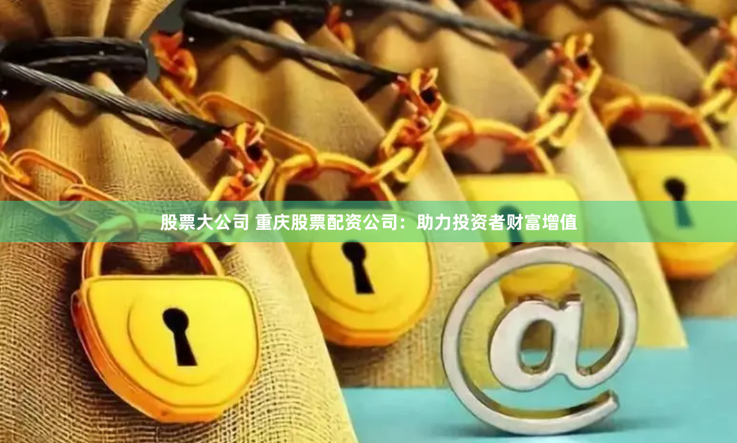 股票大公司 重庆股票配资公司：助力投资者财富增值