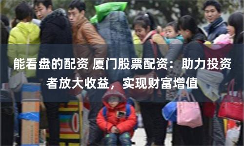 能看盘的配资 厦门股票配资：助力投资者放大收益，实现财富增值