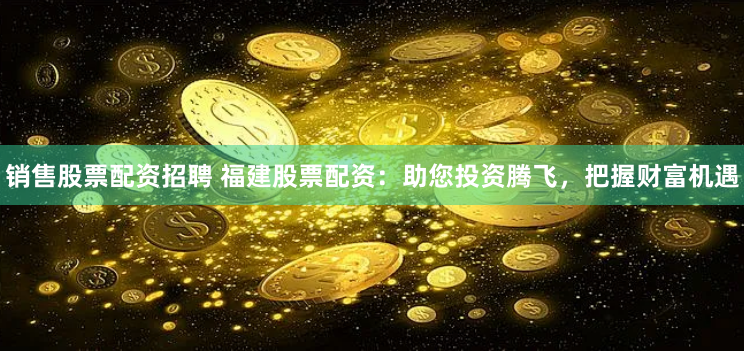 销售股票配资招聘 福建股票配资：助您投资腾飞，把握财富机遇