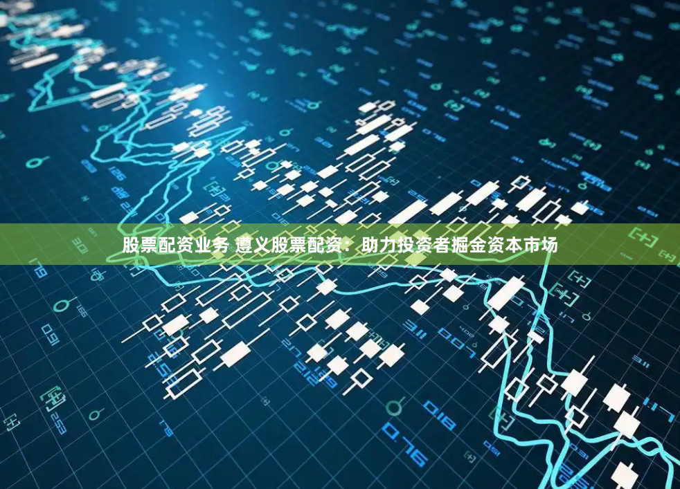 股票配资业务 遵义股票配资：助力投资者掘金资本市场