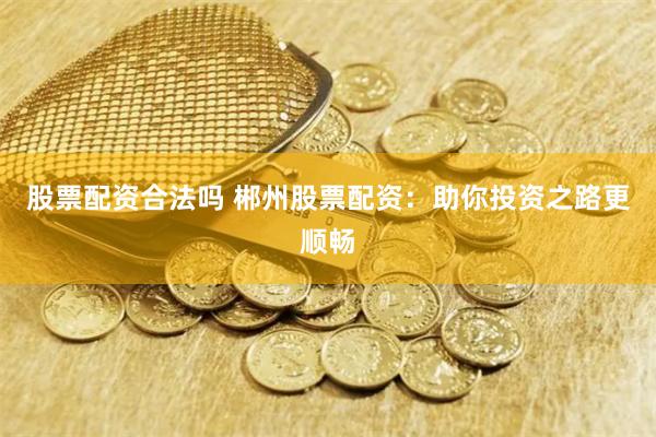 股票配资合法吗 郴州股票配资：助你投资之路更顺畅