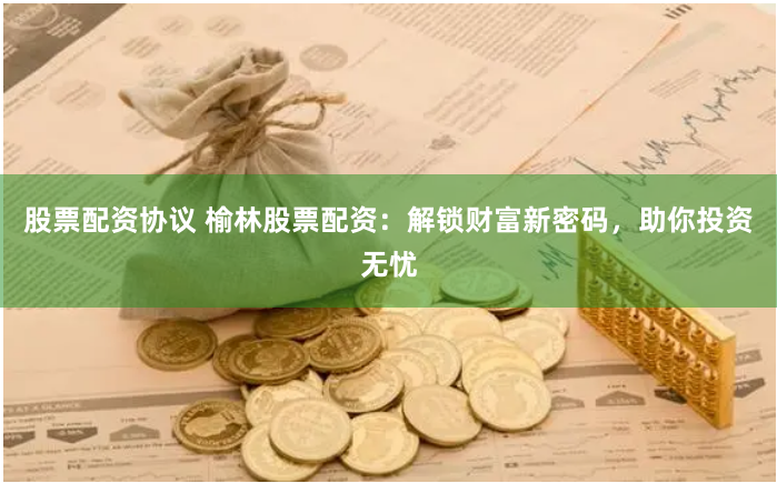 股票配资协议 榆林股票配资：解锁财富新密码，助你投资无忧