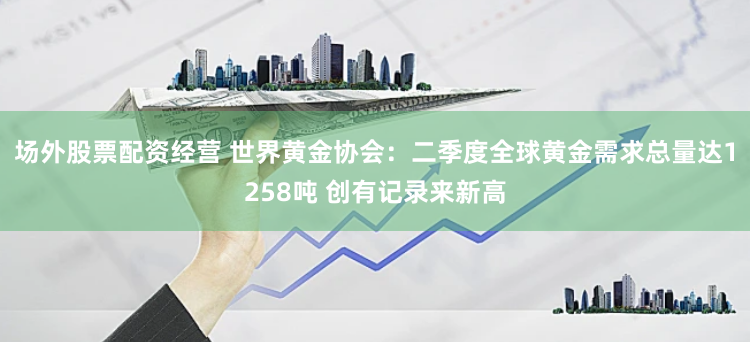 场外股票配资经营 世界黄金协会：二季度全球黄金需求总量达1258吨 创有记录来新高