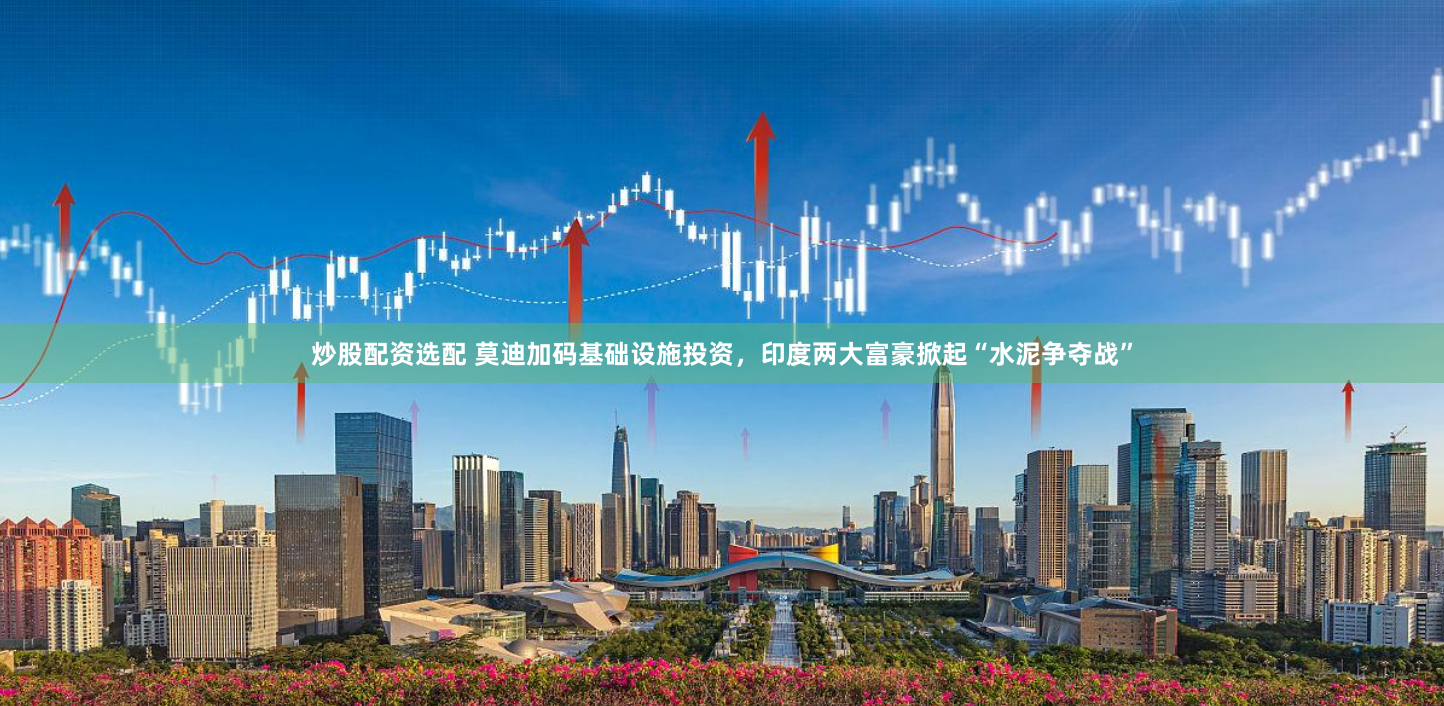 炒股配资选配 莫迪加码基础设施投资，印度两大富豪掀起“水泥争夺战”