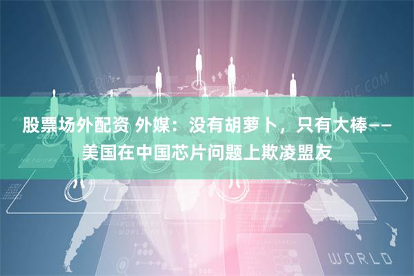 股票场外配资 外媒：没有胡萝卜，只有大棒——美国在中国芯片问题上欺凌盟友