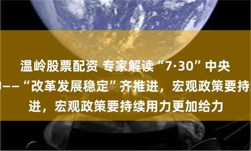 温岭股票配资 专家解读“7·30”中央政治局会议精神——“改革发展稳定”齐推进，宏观政策要持续用力更加给力