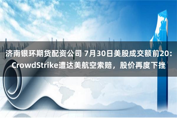 济南银环期货配资公司 7月30日美股成交额前20：CrowdStrike遭达美航空索赔，股价再度下挫