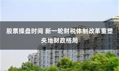 股票操盘时间 新一轮财税体制改革重塑央地财政格局