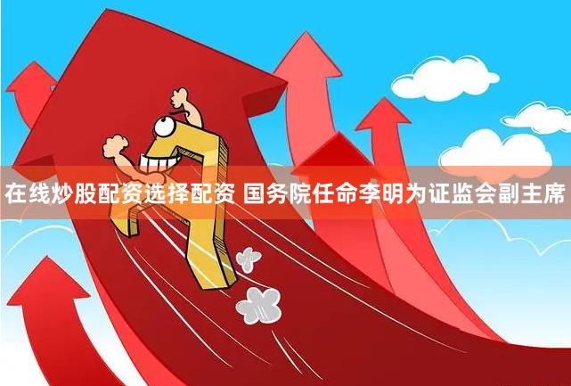 在线炒股配资选择配资 国务院任命李明为证监会副主席