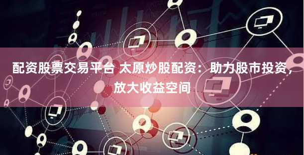 配资股票交易平台 太原炒股配资：助力股市投资，放大收益空间