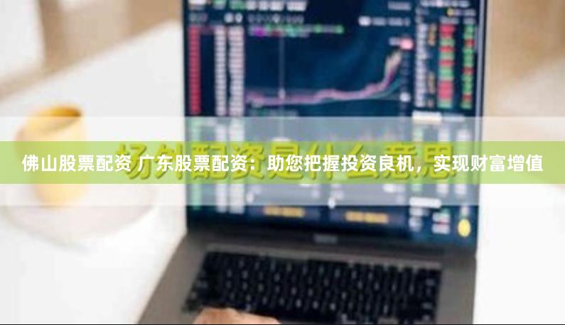 佛山股票配资 广东股票配资：助您把握投资良机，实现财富增值