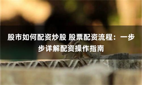 股市如何配资炒股 股票配资流程：一步步详解配资操作指南