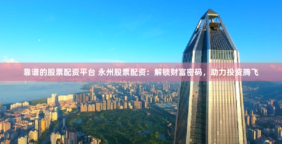 靠谱的股票配资平台 永州股票配资：解锁财富密码，助力投资腾飞