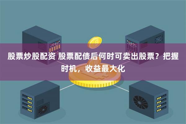 股票炒股配资 股票配债后何时可卖出股票?把握时机,收益最大化