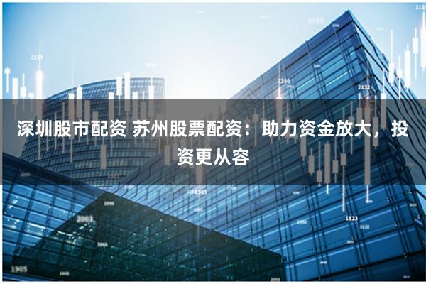 深圳股市配资 苏州股票配资：助力资金放大，投资更从容