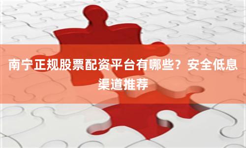 南宁正规股票配资平台有哪些？安全低息渠道推荐