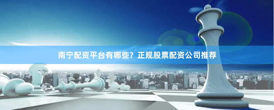南宁配资平台有哪些？正规股票配资公司推荐